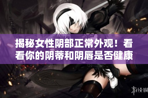 揭秘女性陰部正常外觀！看看你的陰蒂和陰唇是否健康