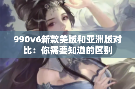 990v6新款美版和亞洲版對比：你需要知道的區(qū)別