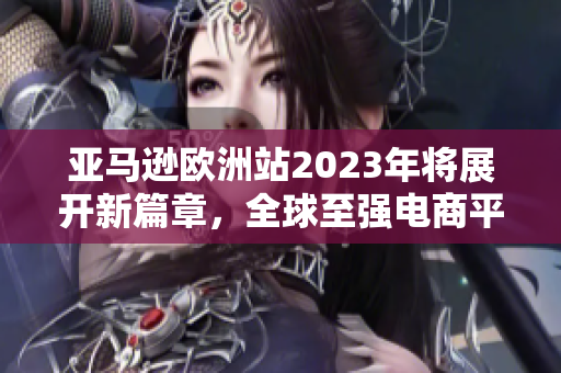 亞馬遜歐洲站2023年將展開(kāi)新篇章，全球至強(qiáng)電商平臺(tái)歐陸拓展計(jì)劃！”