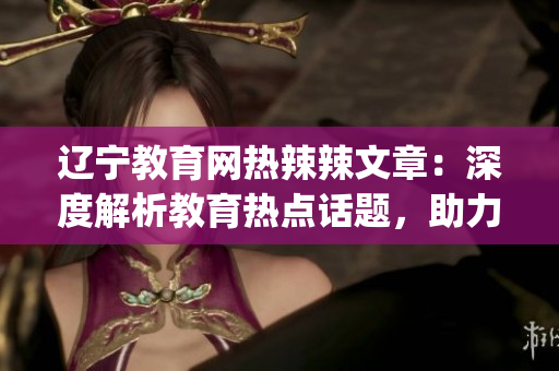 遼寧教育網(wǎng)熱辣辣文章：深度解析教育熱點(diǎn)話題，助力學(xué)生成長(1)