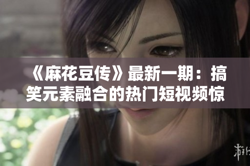 《麻花豆傳》最新一期：搞笑元素融合的熱門短視頻驚喜不斷