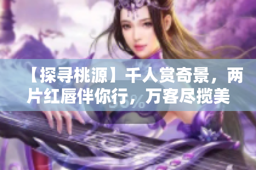 【探尋桃源】千人賞奇景，兩片紅唇伴你行，萬客盡攬美不同