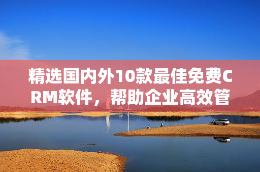 精選國內(nèi)外10款最佳免費CRM軟件，幫助企業(yè)高效管理客戶關(guān)系