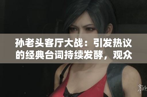 孫老頭客廳大戰(zhàn)：引發(fā)熱議的經(jīng)典臺(tái)詞持續(xù)發(fā)酵，觀眾爭(zhēng)相討論