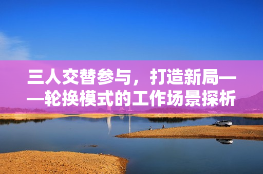 三人交替參與，打造新局——輪換模式的工作場(chǎng)景探析