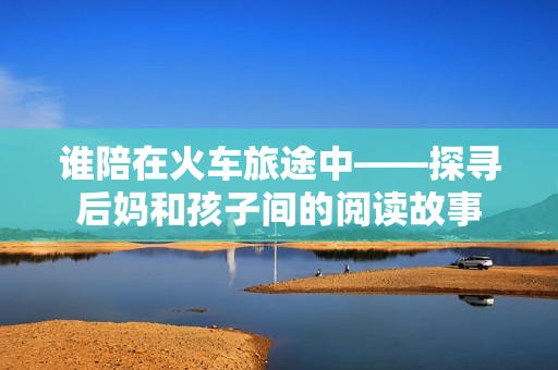 誰(shuí)陪在火車旅途中——探尋后媽和孩子間的閱讀故事