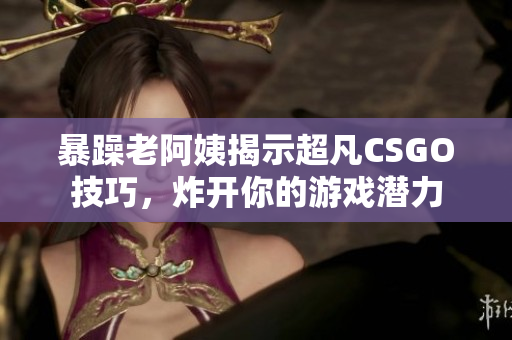 暴躁老阿姨揭示超凡CSGO技巧，炸開你的游戲潛力