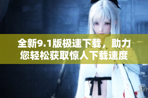 全新9.1版極速下載，助力您輕松獲取驚人下載速度