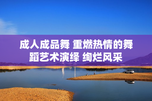 成人成品舞 重燃熱情的舞蹈藝術(shù)演繹 絢爛風(fēng)采