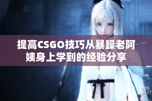 提高CSGO技巧從暴躁老阿姨身上學(xué)到的經(jīng)驗(yàn)分享