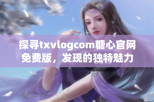 探尋txvlogcom糖心官網(wǎng)免費版，發(fā)現(xiàn)的獨特魅力