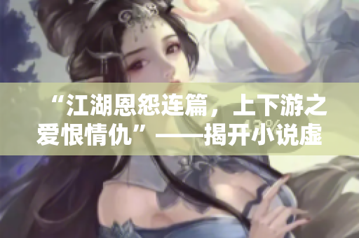 “江湖恩怨連篇，上下游之愛恨情仇”——揭開小說虛實(shí)之門