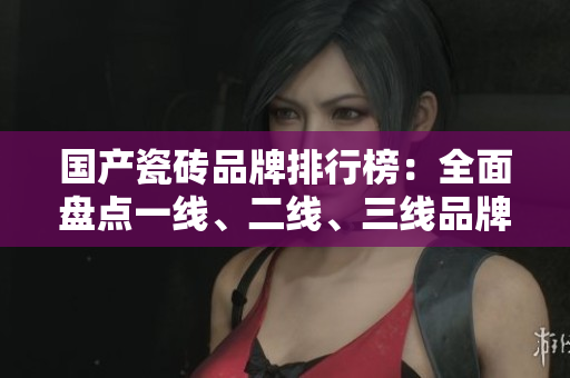 國產瓷磚品牌排行榜：全面盤點一線、二線、三線品牌