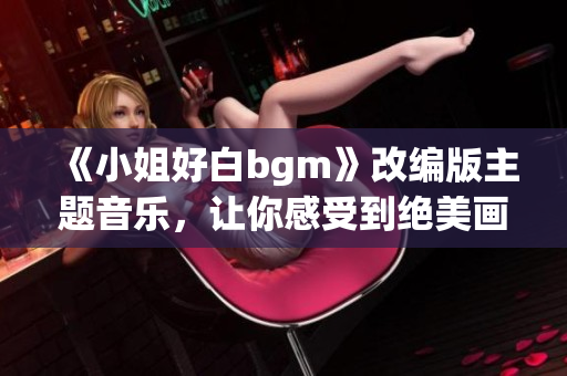 《小姐好白bgm》改編版主題音樂，讓你感受到絕美畫面下的情感共鳴