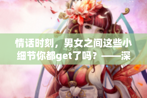 情話時(shí)刻，男女之間這些小細(xì)節(jié)你都get了嗎？——深度解讀男女間的情感表達(dá)方式