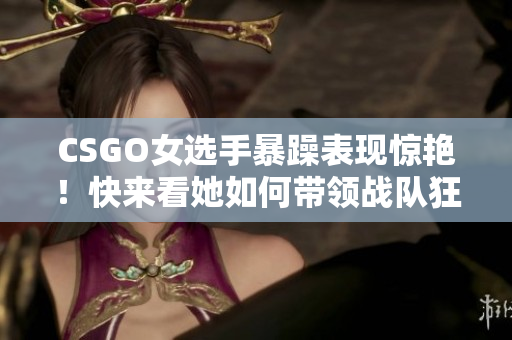 CSGO女選手暴躁表現(xiàn)驚艷！快來看她如何帶領(lǐng)戰(zhàn)隊(duì)狂虐對(duì)手！