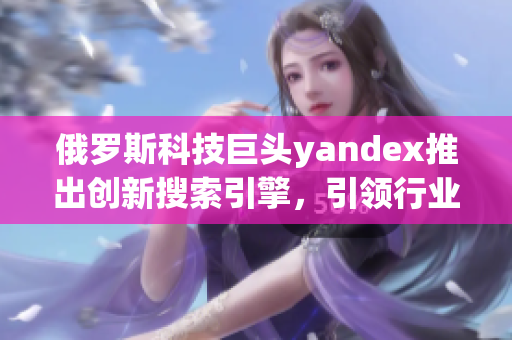 俄羅斯科技巨頭yandex推出創(chuàng)新搜索引擎，引領(lǐng)行業(yè)進(jìn)步