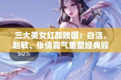 三大美女紅顏敗國(guó)：白潔、趙敏、張倩霸氣重塑經(jīng)典毀譽(yù)同歸