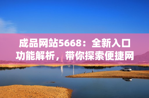 成品網(wǎng)站5668：全新入口功能解析，帶你探索便捷網(wǎng)站體驗(1)