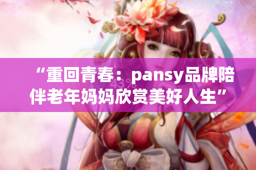 “重回青春：pansy品牌陪伴老年媽媽欣賞美好人生”