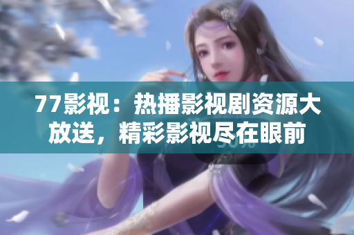 77影視：熱播影視劇資源大放送，精彩影視盡在眼前