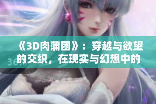 《3D肉蒲團(tuán)》：穿越與欲望的交織，在現(xiàn)實(shí)與幻想中的掙扎