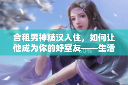合租男神糙漢入住，如何讓他成為你的好室友——生活經(jīng)驗(yàn)分享