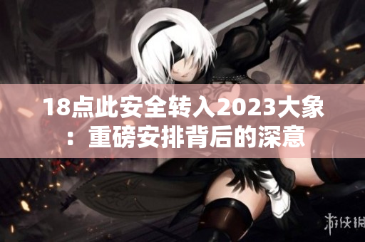 18點(diǎn)此安全轉(zhuǎn)入2023大象：重磅安排背后的深意