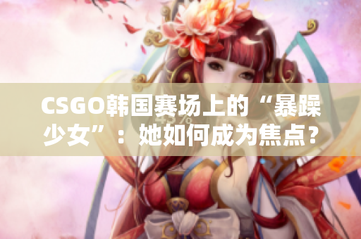 CSGO韓國(guó)賽場(chǎng)上的“暴躁少女”：她如何成為焦點(diǎn)？