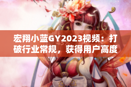 宏翔小藍(lán)GY2023視頻：打破行業(yè)常規(guī)，獲得用戶高度評價(jià)