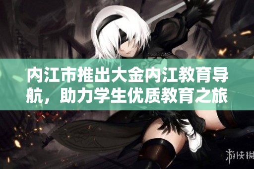 內(nèi)江市推出大金內(nèi)江教育導(dǎo)航，助力學(xué)生優(yōu)質(zhì)教育之旅