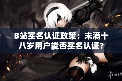 B站實名認證政策：未滿十八歲用戶能否實名認證？