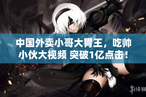 中國外賣小哥大胃王，吃帥小伙大視頻 突破1億點擊！