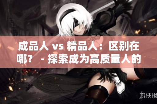 成品人 vs 精品人：區(qū)別在哪？ - 探索成為高質(zhì)量人的奧秘