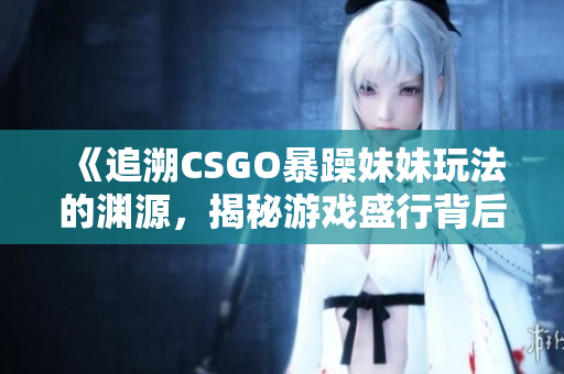 《追溯CSGO暴躁妹妹玩法的淵源，揭秘游戲盛行背后的起源》