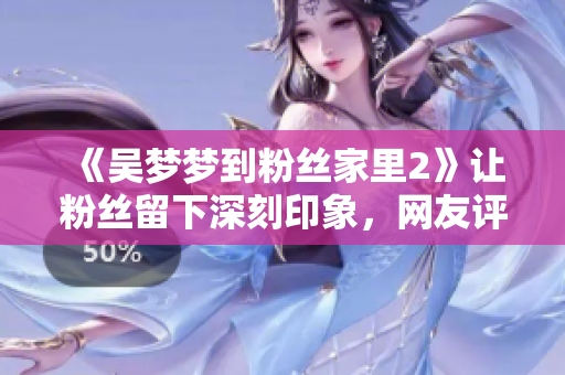 《吳夢(mèng)夢(mèng)到粉絲家里2》讓粉絲留下深刻印象，網(wǎng)友評(píng)價(jià)不斷贊譽(yù)！