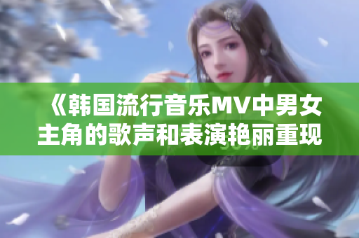 《韓國流行音樂MV中男女主角的歌聲和表演艷麗重現(xiàn)》