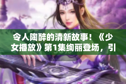 令人陶醉的清新故事！《少女播放》第1集絢麗登場(chǎng)，引發(fā)觀眾無(wú)盡遐想