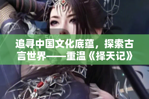追尋中國(guó)文化底蘊(yùn)，探索古言世界——重溫《擇天記》蘊(yùn)含的歷史智慧