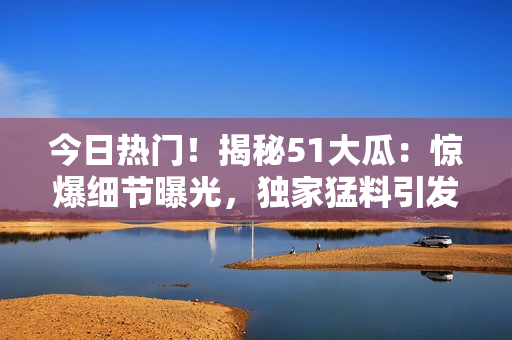 今日熱門！揭秘51大瓜：驚爆細(xì)節(jié)曝光，獨家猛料引發(fā)熱議！
