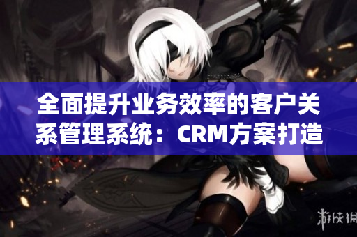 全面提升業(yè)務(wù)效率的客戶關(guān)系管理系統(tǒng)：CRM方案打造卓越商務(wù)運(yùn)營(yíng)
