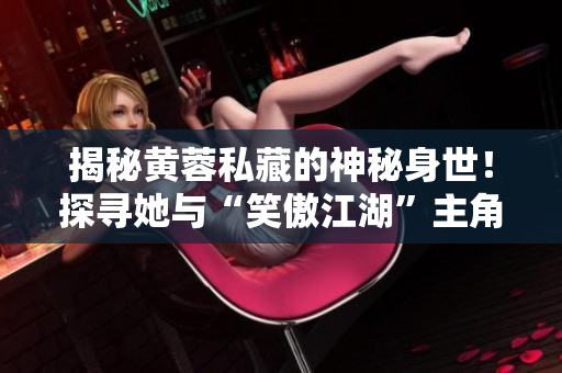 揭秘黃蓉私藏的神秘身世！探尋她與“笑傲江湖”主角的真實(shí)關(guān)系！
