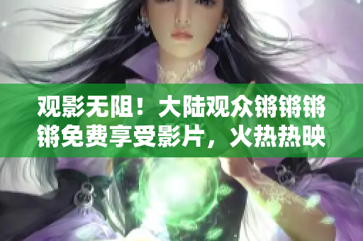 觀影無阻！大陸觀眾鏘鏘鏘鏘免費享受影片，火熱熱映惠不可擋！