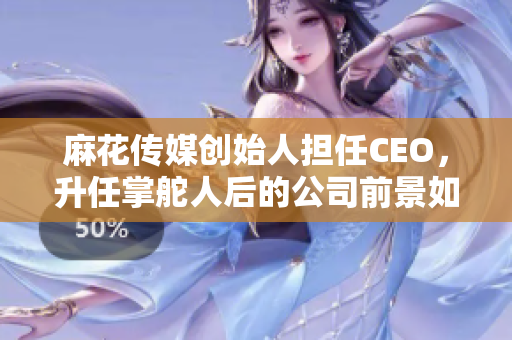 麻花傳媒創(chuàng)始人擔(dān)任CEO，升任掌舵人后的公司前景如何？