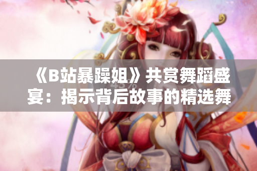 《B站暴躁姐》共賞舞蹈盛宴：揭示背后故事的精選舞段！