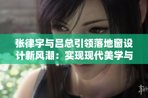 張律宇與呂總引領落地窗設計新風潮：實現(xiàn)現(xiàn)代美學與功能的完美結合