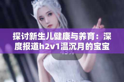 探討新生兒健康與養(yǎng)育：深度報道h2v1溫沉月的寶寶成長經(jīng)歷