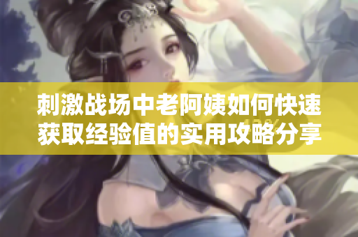 刺激戰(zhàn)場中老阿姨如何快速獲取經(jīng)驗值的實用攻略分享
