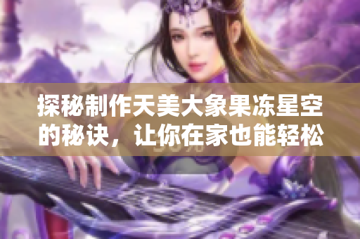 探秘制作天美大象果凍星空的秘訣，讓你在家也能輕松實(shí)現(xiàn)！