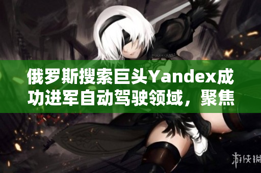 俄羅斯搜索巨頭Yandex成功進(jìn)軍自動(dòng)駕駛領(lǐng)域，聚焦創(chuàng)新技術(shù)發(fā)展